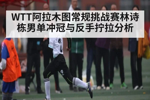WTT阿拉木图常规挑战赛林诗栋男单冲冠与反手拧拉分析