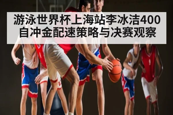 游泳世界杯上海站李冰洁400自冲金配速策略与决赛观察
