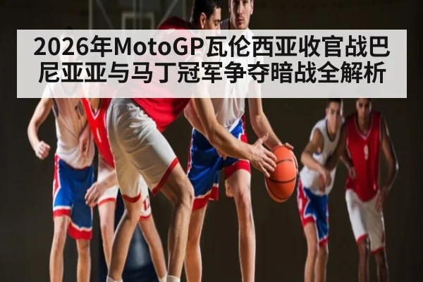 2026年MotoGP瓦伦西亚收官战巴尼亚亚与马丁冠军争夺暗战全解析